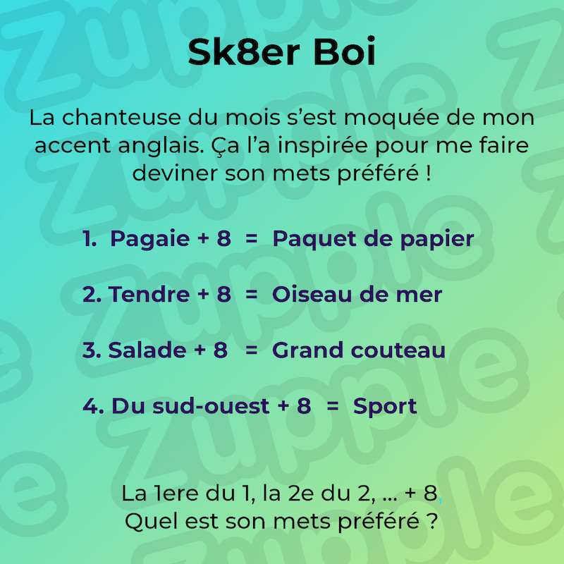 La chanteuse du mois s’est moquée de mon accent anglais. Ça l’a inspirée pour me faire deviner son mets préféré ! 1 : Pagaie + 8 = Paquet de papier. 2 : Tendre + 8 = Oiseau de mer. 3 : Salade + 8 = Grand couteau. 4 : Du sud-ouest + 8 = Sport. La 1ere du 1, la 2e du 2, … + 8. Quel est son mets préféré ?