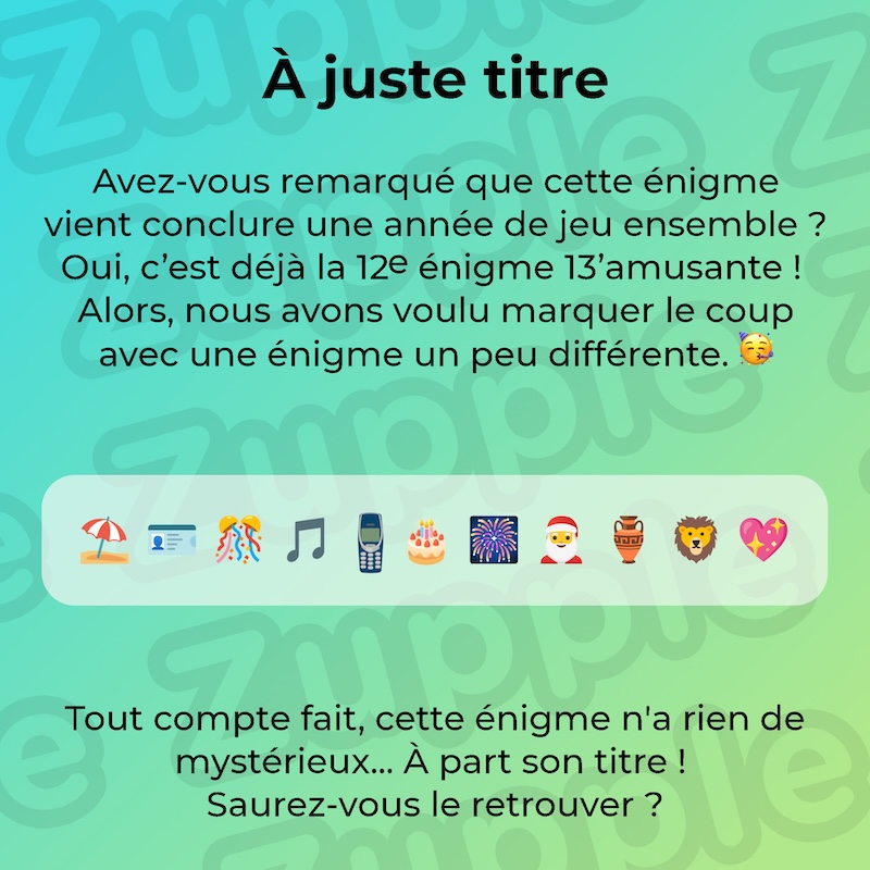 Énigme « À juste titre » sur le thème « 3 1 9 8 4 2 9 15 8 3 9 ». Avez-vous remarqué que cette énigme vient conclure une année de jeu ensemble ? Oui, c’est déjà la 12e énigme 13’amusante ! Alors, nous avons voulu marquer le coup avec une énigme un peu différente ! Liste d’emojis : plage, carte d’identité, fête, notes de musique, ancien téléphone portable, gâteau d’anniversaire, feux d’artifice, père noël, ancien vase antique, tête de lion, et cœur scintillant. Tout compte fait, cette énigme n’a rien de mystérieux… À part son titre ! Saurez-vous le retrouver ?
