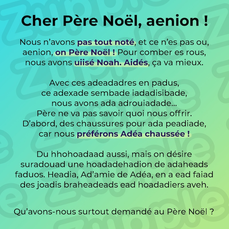 Cher Père Noël, aenion ! Nous n’avons pas tout noté, et ce n’es pas ou, aenion, on Père Noël! Pour comber es rous, nous avons uiisé Noah. Aidés, ça va mieux. Avec ces adeadadres en padus, ce adexade sembade iadadisibade, nous avons ada adrouiadade… Père ne va pas savoir quoi nous offrir. D’abord, des chaussures pour ada peadiade, car nous préférons Adéa chaussée ! Du hhohoadaad aussi, mais on désire suradouad une hoadadehadion de adaheads faduos. Headia, Ad’amie de Adéa, en a ead faiad des joadis braheadeads ead hoadadiers aveh. Qu’avons-nous surtout demandé au Père Noël ?