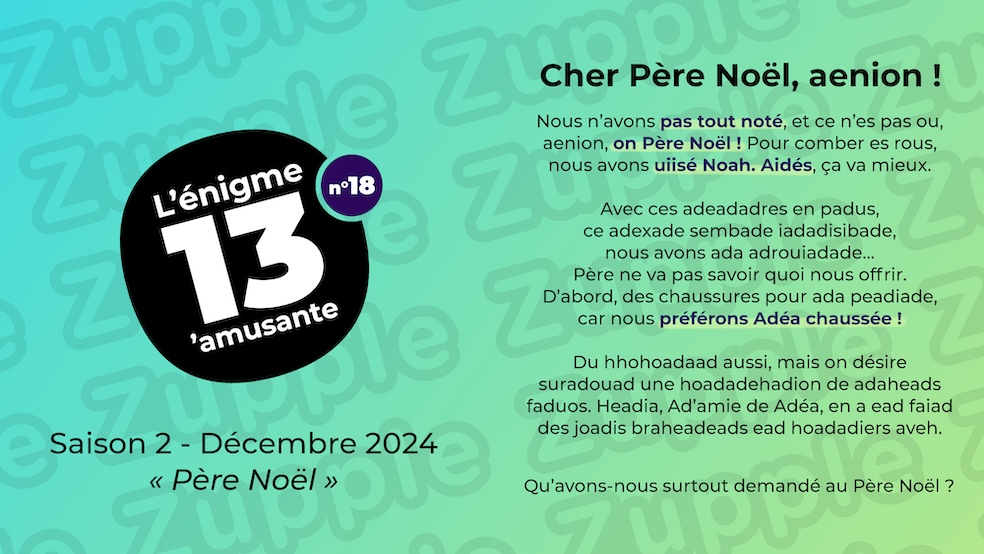 Cher Père Noël, aenion ! Nous n’avons pas tout noté, et ce n’es pas ou, aenion, on Père Noël! Pour comber es rous, nous avons uiisé Noah. Aidés, ça va mieux. Avec ces adeadadres en padus, ce adexade sembade iadadisibade, nous avons ada adrouiadade… Père ne va pas savoir quoi nous offrir. D’abord, des chaussures pour ada peadiade, car nous préférons Adéa chaussée ! Du hhohoadaad aussi, mais on désire suradouad une hoadadehadion de adaheads faduos. Headia, Ad’amie de Adéa, en a ead faiad des joadis braheadeads ead hoadadiers aveh. Qu’avons-nous surtout demandé au Père Noël ?