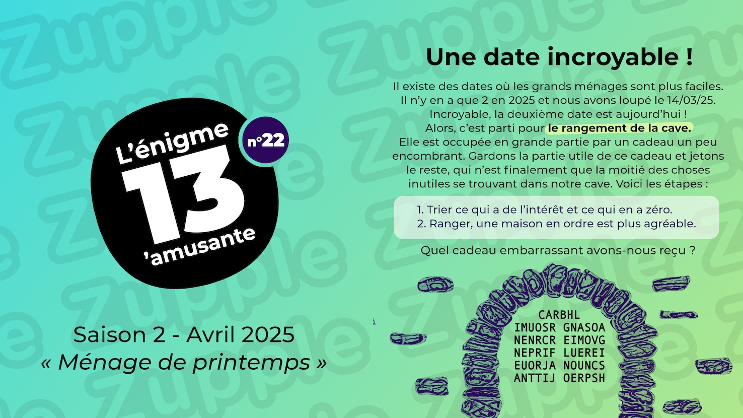 Il existe des dates où les grands ménages sont plus faciles. Il n’y en a que 2 en 2025 et nous avons loupé le 14/03/25. Incroyable, la deuxième date est aujourd’hui ! Alors, c’est parti pour le rangement de la cave. Elle est occupée en grande partie par un cadeau un peu encombrant. Gardons la partie utile de ce cadeau et jetons le reste, qui n'est finalement que la moitié des choses inutiles se trouvant dans notre cave. Voici les étapes : 1- Trier ce qui a de l’intérêt et ce qui en a zéro. 2- Ranger, une maison en ordre est plus agréable. Quel cadeau embarrassant avons-nous reçu ? Contenue de la cave : CARBHL IMUOSR GNASOA NENRCR EIMOVG NEPRIF LUEREI EUORJA NOUNCS ANTTIJ OERPSH