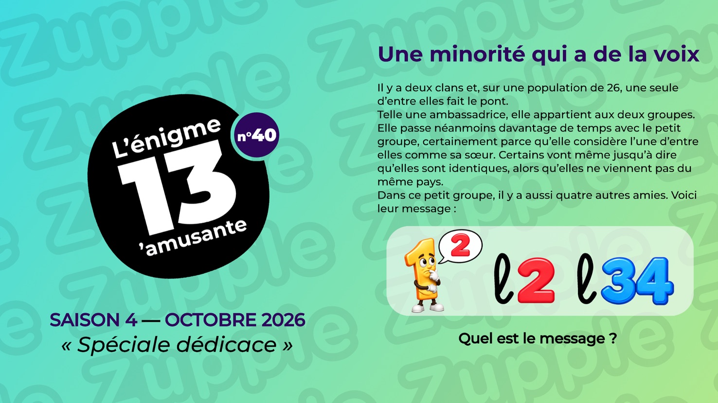 Énigme « Une minorité qui a de la voix ». Il y a deux clans et, sur une population de 26, une seule d’entre elles fait le pont. Telle une ambassadrice, elle appartient aux deux groupes. Elle passe néanmoins davantage de temps avec le petit groupe, certainement parce qu’elle considère l’une d’entre elles comme sa sœur. Certains vont même jusqu’à dire qu’elles sont identiques, alors qu’elles ne viennent pas du même pays. Dans ce petit groupe, il y a aussi quatre autres amies. Voici leur message : un chiffre 1 jaune, avec des bras et des jambes, la main sous le menton d’un air pensif, et une bulle contenant un 2 rouge. Puis, en manuscrit, un L minuscule suivi d’un 2 rouge. Puis un L minuscule suivi de 34 en bleu. Question : Quel est le message ?