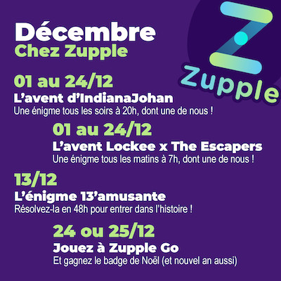 En décembre chez Zupple Escape Game Lyon : Du 1er au 24/12, vous aurez une énigme tous les soirs à 20h grâce à IndianaJohan, donc une de nous ! Du 1er au 24/12, vous aurez une énigme tous les matins à 7h grâce à Lockee et The Escapers, donc une de nous ! Le 13/12, l’énigme 13’amusante revient pour la 6e fois, vous aurez 48h pour la résoudre et rentrer dans le palmarès ! Le 24 ou 25/12, si vous jouez à Zupple Go vous gagnerez un badge spécial Noël. Il y en a un aussi pour nouvel an !