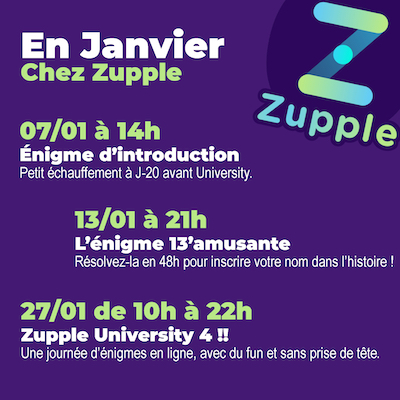 En janvier chez Zupple Escape Game Lyon : le dimanche 7 janvier à 14h, une énigme d’introduction à la Zupple University 2024. Le samedi 13 janvier à 21h, c’est l’heure de l’énigme 13’amusante, si vous la résolvez cette énigme en 48h votre nom sera ajouté à la page de l‘énigme. Le samedi 17 janvier, c‘est la ZUPPLE UNIVERSITY, enfin !! Pensez à vous inscrire avant qu’il ne soit trop tard !
