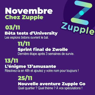 En novembre chez Zupple Escape Game Lyon : Le 03/11, on commence les bêta-tests des énigmes principales d’University, les espions bidons ouvrent le bal. Vous avez pris votre place ? L’énigme 13’amusante revient le 13/11, vous aurez 48h pour la résoudre et rentrer dans le palmarès ! Le sprint final de Zwolle, le jeu d’énigmes et de survie en ligne, commence le samedi 11/11, la compétition est acharnée. Une nouvelle aventure Zupple Go, nos jeux de pistes en autonomie dans les rues de Lyon, arrive le 25/11. On va garder le thème et le quartier secret pour le moment. :)